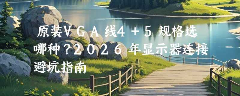 原装VGA线4+5规格选哪种？2026年显示器连接避坑指南