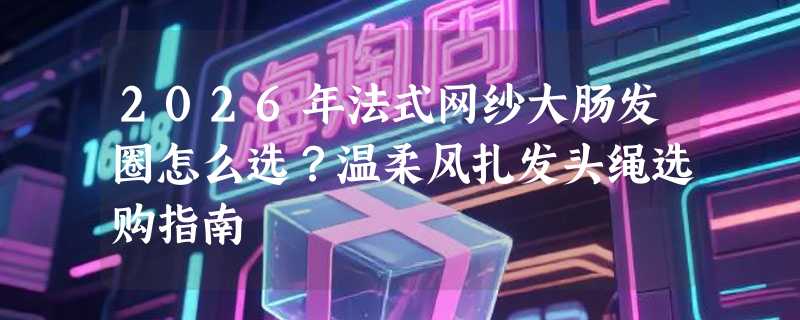 2026年法式网纱大肠发圈怎么选？温柔风扎发头绳选购指南