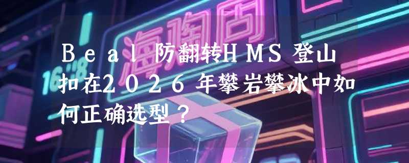 Beal防翻转HMS登山扣在2026年攀岩攀冰中如何正确选型？