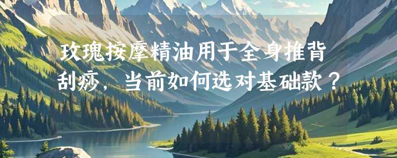玫瑰按摩精油用于全身推背刮痧，当前如何选对基础款？