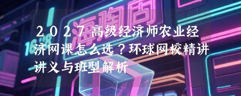 2027高级经济师农业经济网课怎么选？环球网校精讲讲义与班型解析
