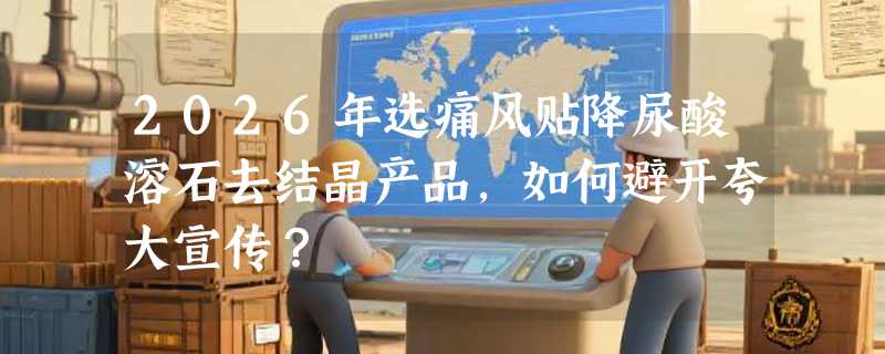 2026年选痛风贴降尿酸溶石去结晶产品，如何避开夸大宣传？