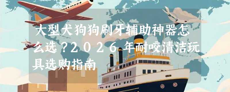 大型犬狗狗刷牙辅助神器怎么选？2026年耐咬清洁玩具选购指南