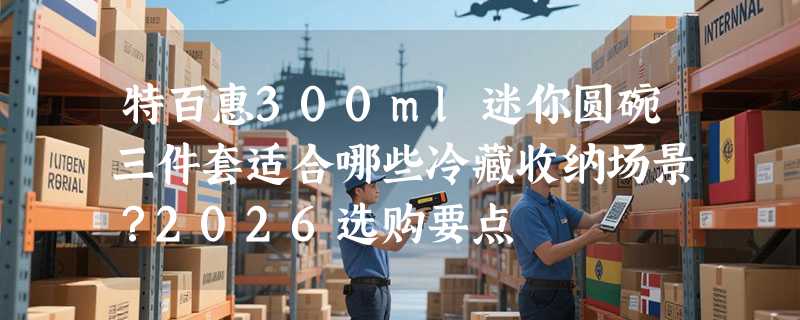 特百惠300ml迷你圆碗三件套适合哪些冷藏收纳场景？2026选购要点