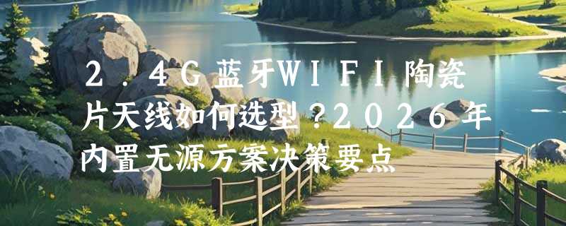 2.4G蓝牙WIFI陶瓷片天线如何选型？2026年内置无源方案决策要点