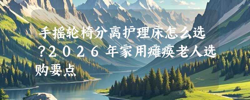手摇轮椅分离护理床怎么选？2026年家用瘫痪老人选购要点