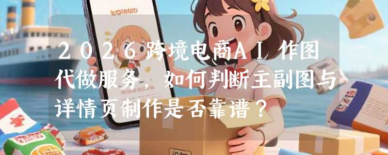 2026跨境电商AI作图代做服务，如何判断主副图与详情页制作是否靠谱？