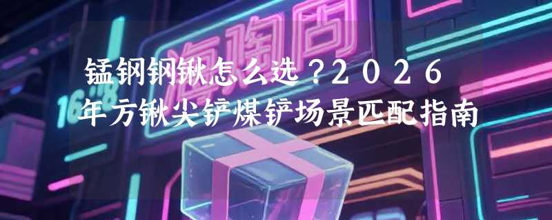 锰钢钢锹怎么选？2026年方锹尖铲煤铲场景匹配指南