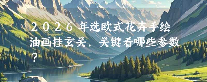 2026年选欧式花卉手绘油画挂玄关，关键看哪些参数？