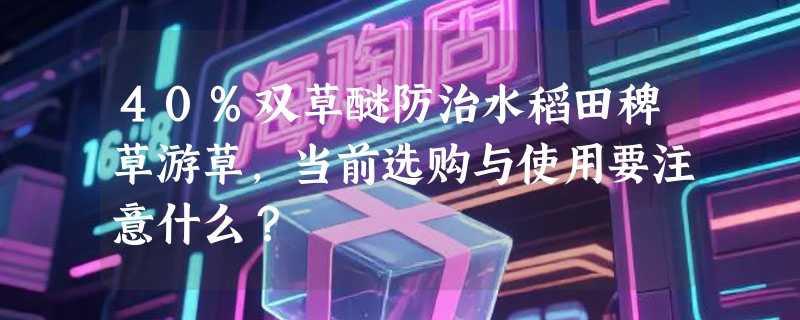 40%双草醚防治水稻田稗草游草，当前选购与使用要注意什么？