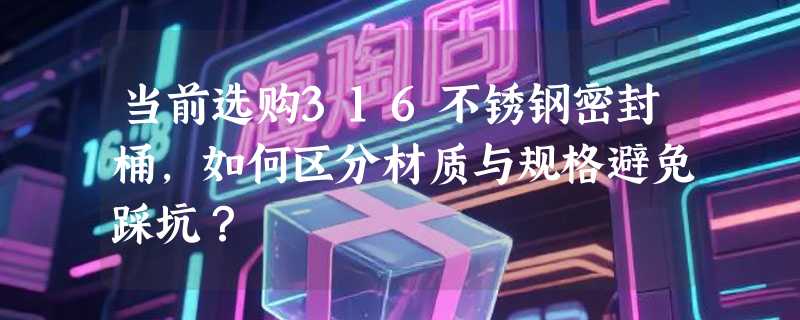 当前选购316不锈钢密封桶，如何区分材质与规格避免踩坑？