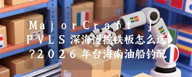 MajorCraft JPVLS深海慢摇铁板怎么选？2026年台海南油船钓配置指南