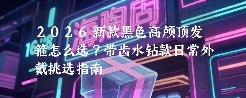 2026新款黑色高颅顶发箍怎么选？带齿水钻款日常外戴挑选指南