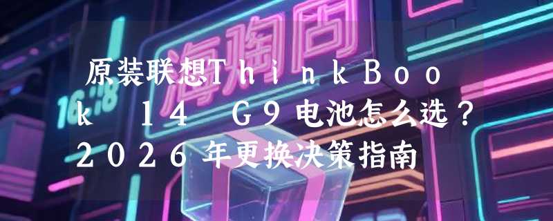 原装联想ThinkBook 14 G9电池怎么选？2026年更换决策指南