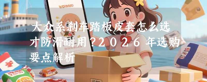 大众系刹车踏板皮套怎么选才防滑耐用？2026年选购要点解析
