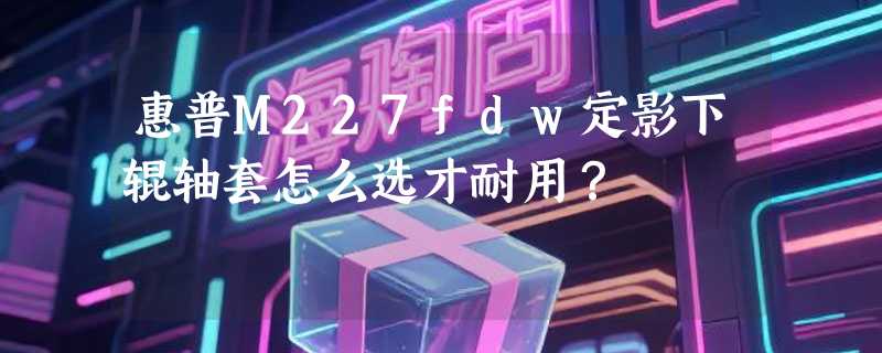 惠普M227fdw定影下辊轴套怎么选才耐用？