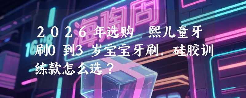 2026年选购嫚熙儿童牙刷0到3岁宝宝牙刷，硅胶训练款怎么选？