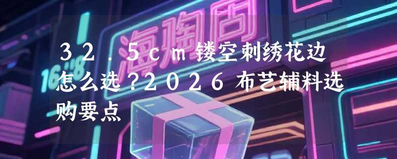 32.5cm镂空刺绣花边怎么选？2026布艺辅料选购要点