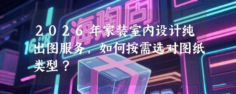 2026年家装室内设计纯出图服务，如何按需选对图纸类型？
