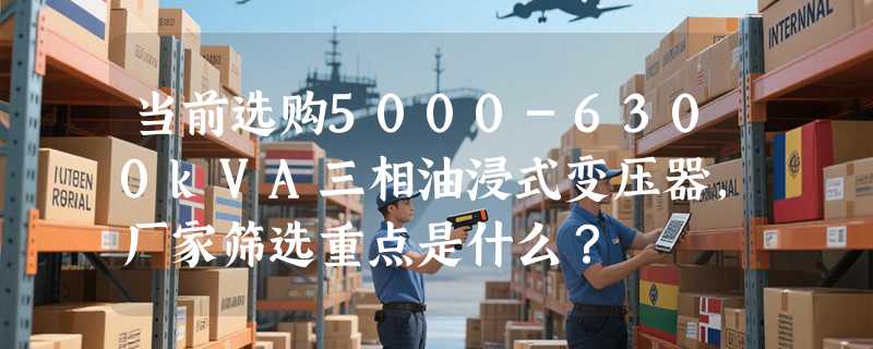 当前选购5000-6300kVA三相油浸式变压器，厂家筛选重点是什么？