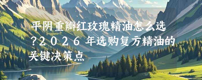 平阴重瓣红玫瑰精油怎么选？2026年选购复方精油的关键决策点