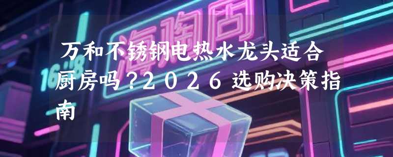 万和不锈钢电热水龙头适合厨房吗？2026选购决策指南