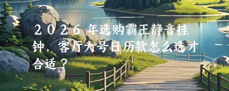2026年选购霸王静音挂钟，客厅大号日历款怎么选才合适？