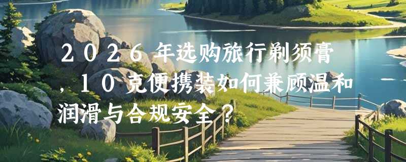 2026年选购旅行剃须膏，10克便携装如何兼顾温和润滑与合规安全？