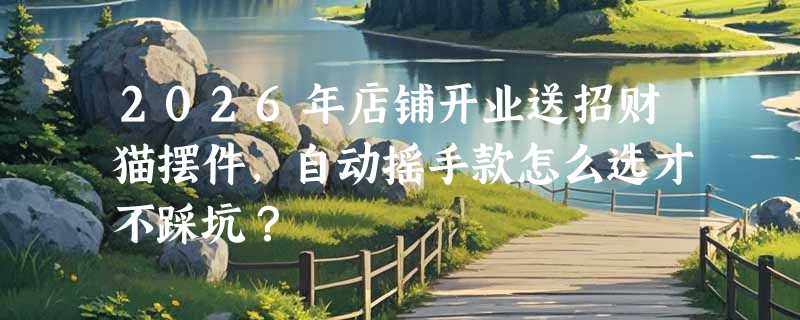 2026年店铺开业送招财猫摆件，自动摇手款怎么选才不踩坑？