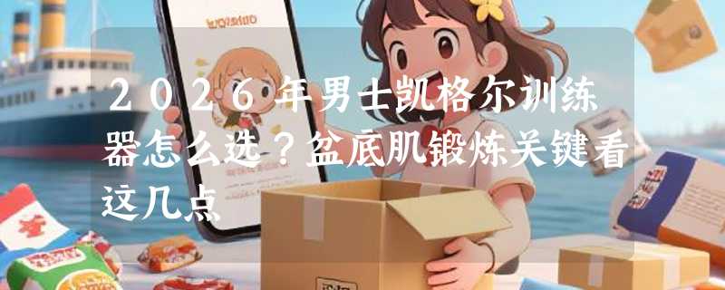 2026年男士凯格尔训练器怎么选？盆底肌锻炼关键看这几点