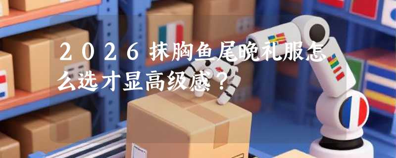 2026抹胸鱼尾晚礼服怎么选才显高级感？
