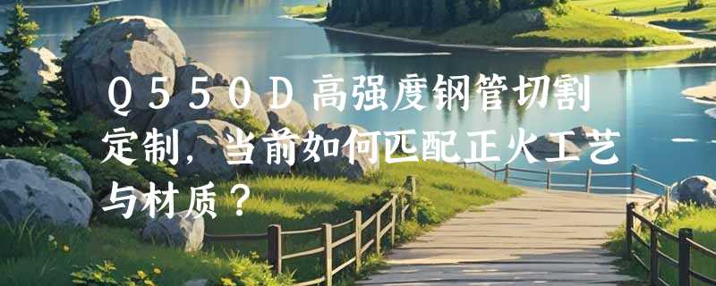 Q550D高强度钢管切割定制，当前如何匹配正火工艺与材质？