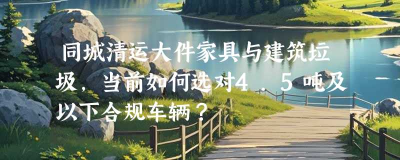 同城清运大件家具与建筑垃圾，当前如何选对4.5吨及以下合规车辆？