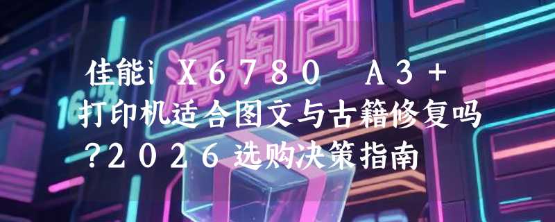 佳能iX6780 A3+打印机适合图文与古籍修复吗？2026选购决策指南