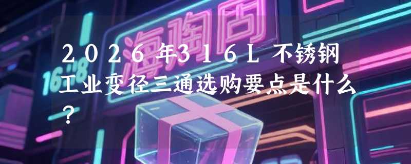 2026年316L不锈钢工业变径三通选购要点是什么？
