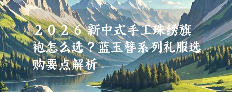 2026新中式手工珠绣旗袍怎么选？蓝玉簪系列礼服选购要点解析