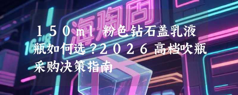 150ml粉色钻石盖乳液瓶如何选？2026高档吹瓶采购决策指南