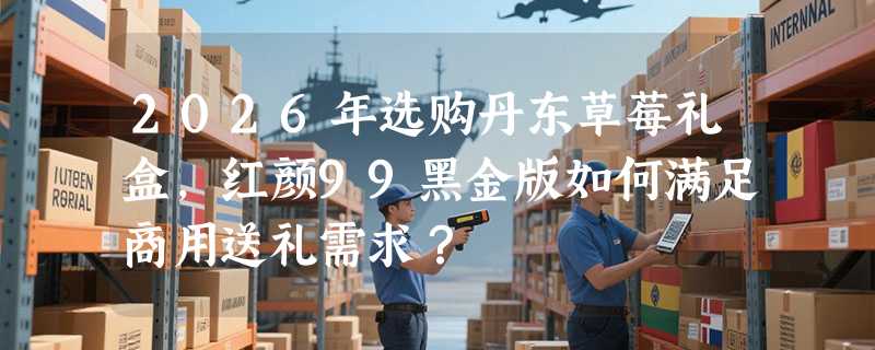 2026年选购丹东草莓礼盒，红颜99黑金版如何满足商用送礼需求？