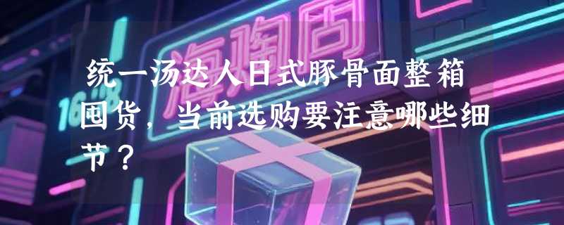 统一汤达人日式豚骨面整箱囤货，当前选购要注意哪些细节？