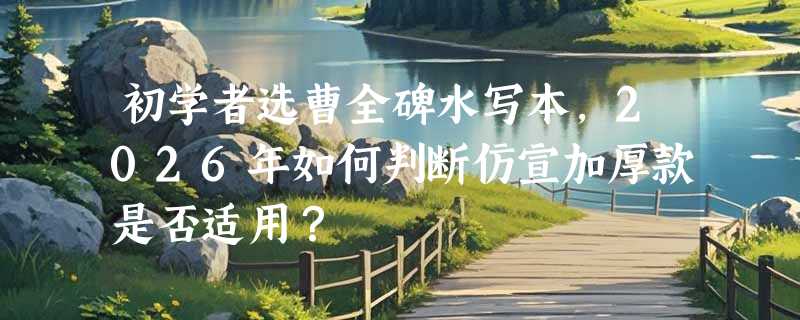 初学者选曹全碑水写本，2026年如何判断仿宣加厚款是否适用？