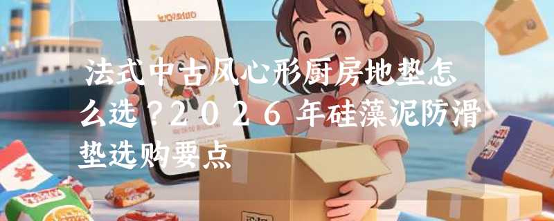 法式中古风心形厨房地垫怎么选？2026年硅藻泥防滑垫选购要点