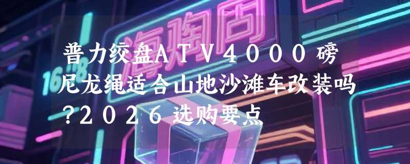 普力绞盘ATV4000磅尼龙绳适合山地沙滩车改装吗？2026选购要点