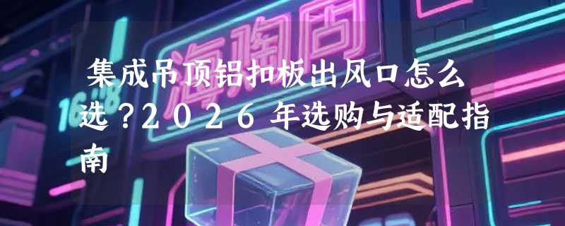 集成吊顶铝扣板出风口怎么选？2026年选购与适配指南