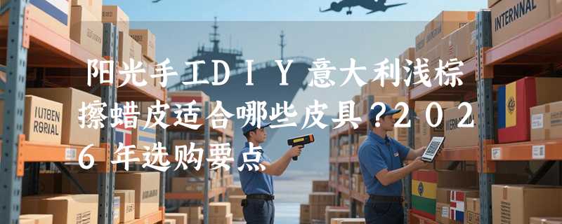 阳光手工DIY意大利浅棕擦蜡皮适合哪些皮具？2026年选购要点