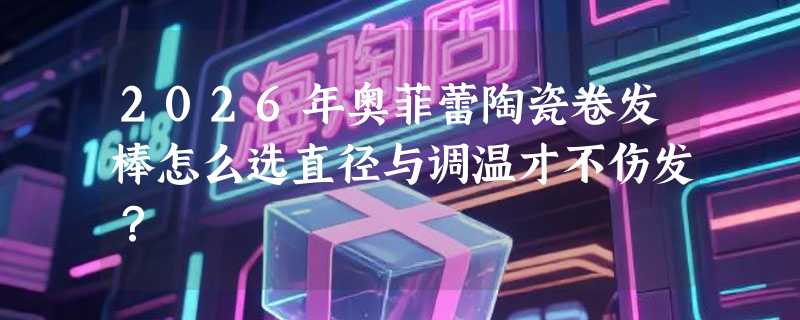 2026年奥菲蕾陶瓷卷发棒怎么选直径与调温才不伤发？