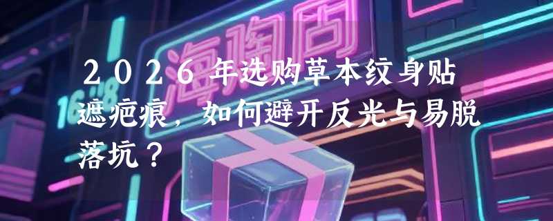2026年选购草本纹身贴遮疤痕，如何避开反光与易脱落坑？