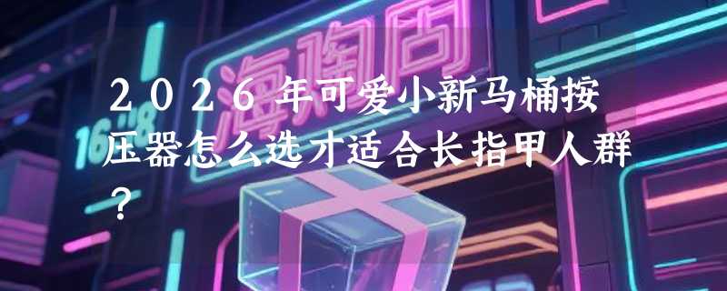 2026年可爱小新马桶按压器怎么选才适合长指甲人群？