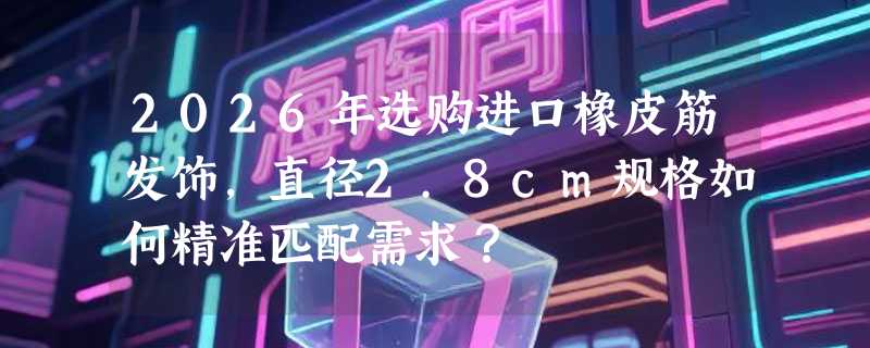 2026年选购进口橡皮筋发饰，直径2.8cm规格如何精准匹配需求？