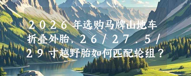 2026年选购马牌山地车折叠外胎，26/27.5/29寸越野胎如何匹配轮组？
