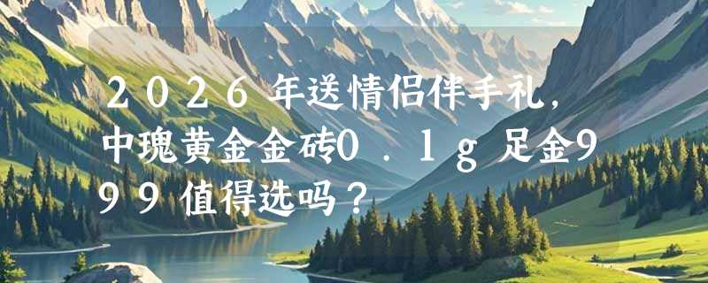 2026年送情侣伴手礼，中瑰黄金金砖0.1g足金999值得选吗？